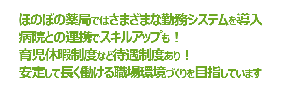 ほのぼの薬局ではさまざまな勤務システムを導入。病院との連携でスキルアップも!育児休暇制度など待遇制度あり!安定して長く働ける職場環境づくりを目指しています